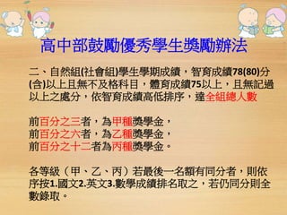 高中部鼓勵優秀學生獎勵辦法 
二、自然組(社會組)學生學期成績，智育成績78(80)分 
(含)以上且無不及格科目，體育成績75以上，且無記過 
以上之處分，依智育成績高低排序，達全組總人數 
前百分之三者，為甲種獎學金， 
前百分之六者，為乙種獎學金， 
前百分之十二者為丙種獎學金。 
各等級（甲、乙、丙）若最後一名額有同分者，則依 
序按1.國文2.英文3.數學成績排名取之，若仍同分則全 
數錄取。 
 