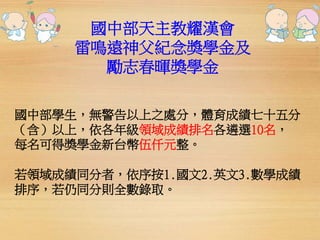 國中部天主教耀漢會 
雷鳴遠神父紀念獎學金及 
勵志春暉獎學金 
國中部學生，無警告以上之處分，體育成績七十五分 
（含）以上，依各年級領域成績排名各遴選10名， 
每名可得獎學金新台幣伍仟元整。 
若領域成績同分者，依序按1.國文2.英文3.數學成績 
排序，若仍同分則全數錄取。 
 