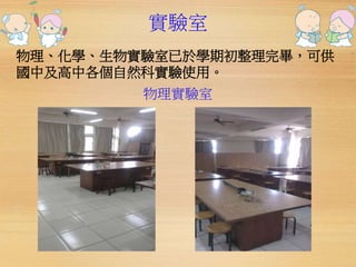 實驗室 
物理、化學、生物實驗室已於學期初整理完畢，可供 
國中及高中各個自然科實驗使用。 
物理實驗室 
 