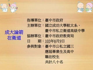 成大論箭 
在衛道 
指導單位：臺中市政府 
主辦單位：國立成功大學航太系、 
臺中市私立衛道高級中學 
協辦單位：臺中市政府教育局 
日期：103年8月9日 
參與對象：臺中市公私立國三 
應屆畢業生及高中 
職在校生 
共計八十名 
 