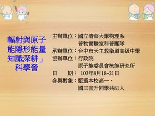 輻射與原子 
能隱形能量 
知識深耕」 
科學營 
主辦單位：國立清華大學物理系 
普物實驗室科普團隊 
承辦單位：台中市天主教衛道高級中學 
協辦單位：行政院 
原子能委員會核能研究所 
日期： 103年8月18~21日 
參與對象：甄選本校高一、 
國三直升同學共81人 
 