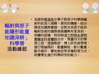 輻射與原子 
能隱形能量 
知識深耕」 
科學營 
活動緣起 
• 為提供衛道高中學子對原子科學與輻 
射科技深入理解、探究的機會，結合 
課堂知識與實證，並對未來原子能和 
輻射技術的國際發展趨勢有更深刻、 
前瞻的認識，特別與清大物理系普物 
實驗室科普團隊合作，策畫四天的學 
習之旅，透過教授、博士研究員帶領， 
進行理論探討、動畫解說、影片觀賞、 
動手操作、實地參訪等多種研習方式， 
培養學生進行科學研究的能力。 
 