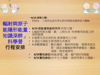 輻射與原子 
能隱形能量 
知識深耕」 
科學營 
行程安排 
• 8/18 清華大學: 
物理系、工程與系統科學系教授專題演講與展示體驗。 
• 8/19 原能會核能研究所研習主題： 
• 1.輻射照射在醫、農、工與生命科學應用技術之研 
發與推廣 
• 2.電漿及其在高科技產業應用之介紹 
• 3.淺談太陽能生質酒精及其應用 
• 4.參觀實驗室：數位儀控、輻射照射廠、電漿表面改 
質、國家游離輻射標準實驗室、纖維 
酒精、微型電網等。 
• 8/20實地參訪:核能發電二廠、龍門(核四)電廠 
• 8/21實地參訪:台中火力電廠、南投明潭水力電廠。 
 