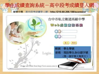 學生成績查詢系統－高中段考成績登入網 
衛道中學高中段考成績登入網：http://210.60.208.188/scorestd/ 
帳號：學生學號 
密碼：預設學生身份證字號 
(第一個字要大寫英文） 
 
