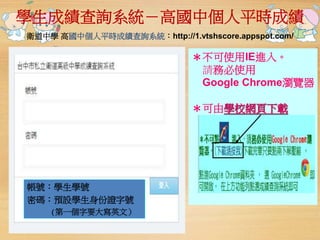 學生成績查詢系統－高國中個人平時成績 
衛道中學高國中個人平時成績查詢系統：http://1.vtshscore.appspot.com/ 
＊不可使用IE進入。 
請務必使用 
Google Chrome瀏覽器 
＊可由學校網頁下載 
帳號：學生學號 
密碼：預設學生身份證字號 
(第一個字要大寫英文） 
 