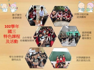 動手實作 
激發創意 
102學年 
國三 
特色課程 
及活動 
同學分組討論 
認真觀察 
韻律搖擺 
動作齊一 
趣味橫生 
學生快樂學習 
聰明成長 
同學踴躍發表 
勇於展現自我 
合作學習 
培養團隊精神 
 