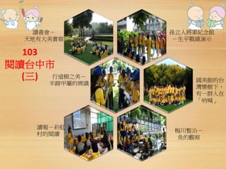 讀書會－ 
天地有大美實察 
103 
閱讀台中市 
(三) 
孫立人將軍紀念館 
－生平戰績演示 
國美館的台 
灣欒樹下， 
有一群人在 
「吶喊」 
讀報－彩虹 
村的閱讀 
梅川整治－ 
魚的觀察 
行道樹之美－ 
羊蹄甲屬的辨識 
 