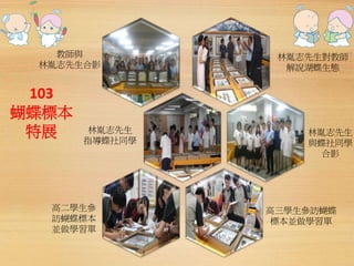 103 
蝴蝶標本 
特展 
林胤志先生對教師 
解說湖蝶生態 
林胤志先生 
與蝶社同學 
合影 
高二學生參 
訪蝴蝶標本 
並做學習單 
高三學生參訪蝴蝶 
標本並做學習單 
林胤志先生 
指導蝶社同學 
教師與 
林胤志先生合影 
 