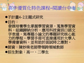 高中優質化特色課程─閱讀台中市 
子計畫4-2主題式研究 
目的： 
發展培養學生掌握學習資源，蒐集學習資 
料，組織歸納分析，應用科技資訊口語文 
字表達，寫專題小論文的專題研究核心能 
力的學程。學習手冊可直接運用於大學入 
學備審資料，並有助於面試時之應對。 
師資：陳妙珠老師帶領跨領域教師 
招生對象：高一、二學生 
 