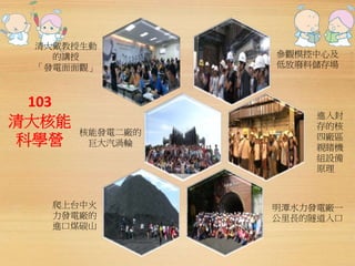 清大戴教授生動 
103 
清大核能 
科學營 
參觀模控中心及 
低放廢料儲存場 
進入封 
存的核 
四廠區 
親睹機 
組設備 
原理 
爬上台中火 
力發電廠的 
進口煤碳山 
明潭水力發電廠一 
公里長的隧道入口 
核能發電二廠的 
巨大汽渦輪 
的講授 
「發電面面觀」 
 