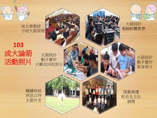 成大景教授 
介紹火箭原理 
103 
成大論箭 
活動照片 
火箭設計 
電腦軟體教學 
火箭設計 
動手實作 
箭身部分 
關鍵時刻 
屏息以待 
火箭升空 
閉幕典禮 
校長及主任 
頒獎 
火箭設計 
動手實作 
火藥及回收部分 
 