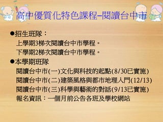 高中優質化特色課程─閱讀台中市 
招生班隊： 
上學期3梯次閱讀台中市學程。 
下學期2梯次閱讀台中市學程。 
本學期班隊 
閱讀台中市(一)文化與科技的起點(8/30已實施) 
閱讀台中市(二)建築風格與都市地理入門(12/13) 
閱讀台中市(三)科學與藝術的對話(9/13已實施) 
報名資訊：一個月前公告各班及學校網站 
 