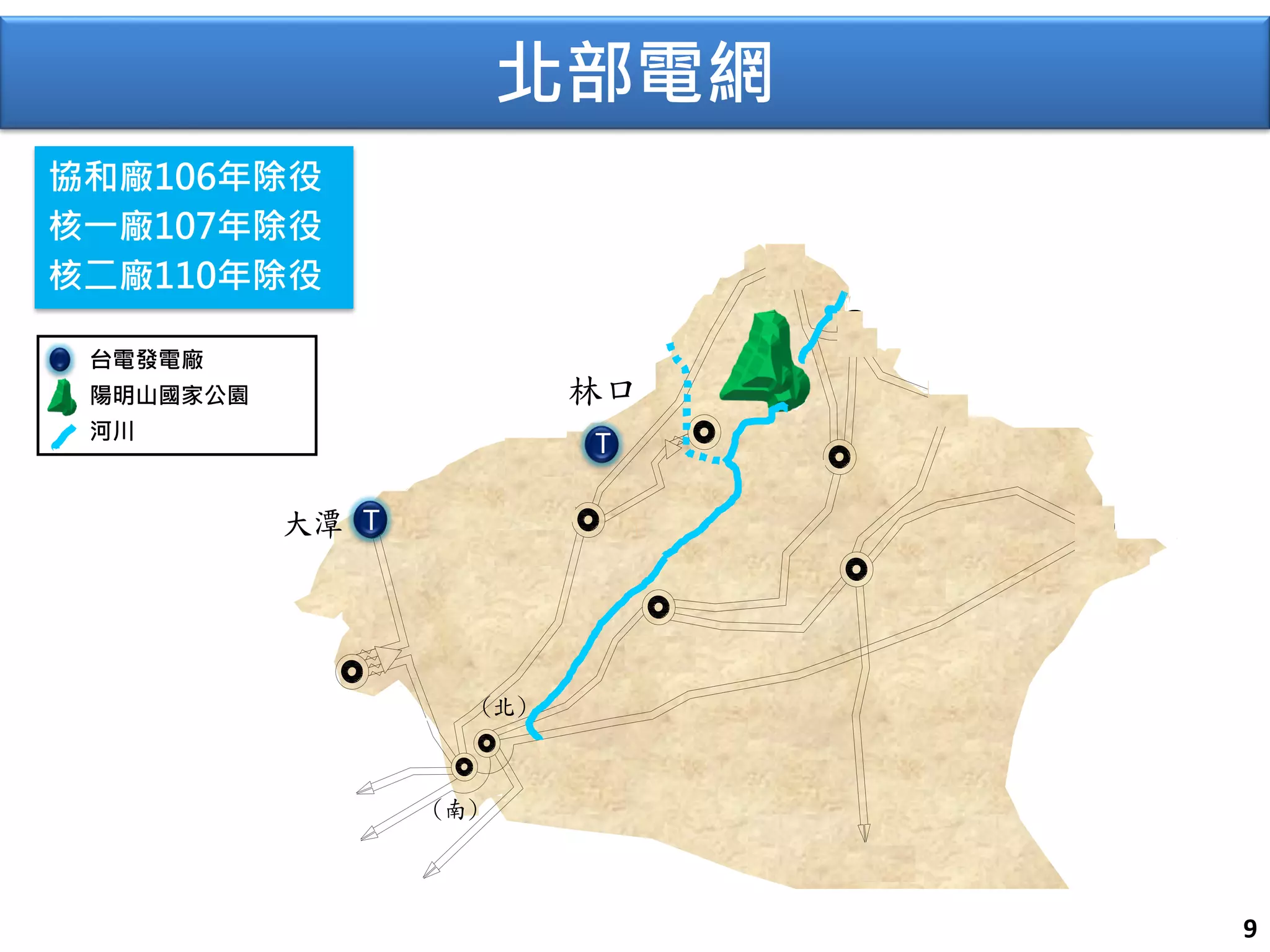 核一 
協和 
龍潭 
(南) 
(北) 
國光 
IPP 
深美 
板橋 
大潭 
竹工 
T N 龍門 
汐止 
仙渡 
核二 
頂湖 
T 
N 
N 
往竹園 
往峨眉 
往霧峰 
往天輪 
往冬山 
T 
9 
林口 
T 
台電發電廠 
陽明山國家公園 
河川 
協和廠106年除役 
核一廠107年除役 
核二廠110年除役 
北部電網 
 