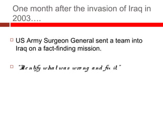 One month after the invasion of Iraq in
2003….
 US Army Surgeon General sent a team into
Iraq on a fact-finding mission.
 “Ide ntify what was wro ng and fix it. ”
 