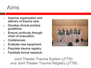 Aims
1. Improve organization and
delivery of trauma care.
2. Develop clinical practice
guidelines.
3. Ensure continuity through
chain of evacuation.
4. Conferences.
5. Evaluate new equipment.
6. Populate trauma registry.
7. Facilitate formal research.
Joint Theater Trauma System (JTTS)
and Joint Theater Trauma Registry (JTTR)
 