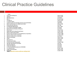 Clinical Practice Guidelines
Reviewed
1 Acoustic Trauma and Hearing Loss February 16, 2010
2 Amputation February 16, 2010
3 Blunt Abdominal Trauma June 30, 2009
4 Burn Care December20, 2009
5 Catastrophic Care February 16, 2010
6 Cervical Spine Evaluation June 30, 2010
7 Compartment Syndrome (CS) and the Role of Fasciotomy in Extremity WarWounds April 30, 2009
8 Damage Control Resuscitation at Level IIb/III Treatment Facilities February 13, 2009
9 Emergent Resuscitative Thoracotomy May 6, 2009
10 Fresh Whole Blood (FWB) Transfusion January 12, 2009
11 Frozen and Deglycerolized Red Blood Cells (RBCs) June 30, 2010
12 Hypothermia Prevention, Monitoring, and Management June 30, 2010
13 Infection Control February 16, 2010
14 Inhalation Injury and Toxic Industrial Chemical Exposure November7, 2008
15 Initial Care of Ocularand Adnexal Injuries February 16, 2010
16 IntratheaterTransferand Transport of Level IIand IIICritical Care Trauma Patients November19, 2008
17 Management of Patients with Severe Head Trauma November23, 2010
18 Management of Patients with Severe Head Trauma June 30, 2010
19 Management of WarWounds February 16, 2010
20 Nutrition February 16, 2010
21 Pelvic Fracture Care June 30, 2010
22 Post-Splenectomy Vaccination June 30, 2010
23 Prevention of Deep Venous Thrombosis (DVT) November21, 2008
24 Spine Injury Surgical Management and Transport July 9, 2010
25 Trauma Airway Management June 30, 2010
26 Urologic Trauma Management June 30, 2010
27 Use of Electronic Clinical Documentation in the CENTCOMAOR June 30, 2010
28 Use of Trauma Flow Sheets December1, 2008
29 VentilatorAssociated Pneumonia - February 16, 2010
30 VascularInjury November7, 2008
Source: http://www.usaisr.amedd.army.mil/cpgs.html
 