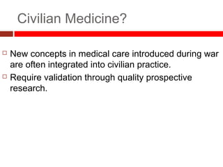Civilian Medicine?
 New concepts in medical care introduced during war
are often integrated into civilian practice.
 Require validation through quality prospective
research.
 