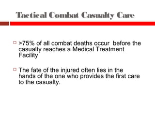 Tactical Combat Casualty Care
25
 >75% of all combat deaths occur before the
casualty reaches a Medical Treatment
Facility
 The fate of the injured often lies in the
hands of the one who provides the first care
to the casualty.
 
