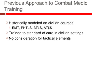 Previous Approach to Combat Medic
Training
26
 Historically modeled on civilian courses
 EMT, PHTLS, BTLS, ATLS
 Trained to standard of care in civilian settings
 No consideration for tactical elements
 