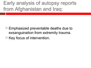 Early analysis of autopsy reports
from Afghanistan and Iraq:
 Emphasized preventable deaths due to
exsanguination from extremity trauma.
 Key focus of intervention.
 