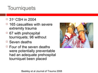 Tourniquets
 31st
CSH in 2004
 165 casualties with severe
extremity trauma
 67 with prehospital
tourniquets; 98 without
 Seven deaths
 Four of the seven deaths
were potentially preventable
had an adequate prehospital
tourniquet been placed
Beekley et al Journal of Trauma 2008
 
