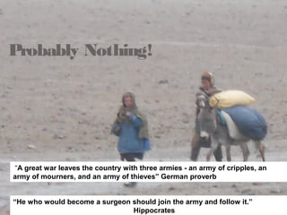 Probably Nothing!
“A great war leaves the country with three armies - an army of cripples, an
army of mourners, and an army of thieves” German proverb
“He who would become a surgeon should join the army and follow it.”
Hippocrates
 