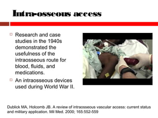 Intra-osseous access
 Research and case
studies in the 1940s
demonstrated the
usefulness of the
intraosseous route for
blood, fluids, and
medications.
 An intraosseous devices
used during World War II.
Dublick MA, Holcomb JB. A review of intraosseous vascular access: current status
and military application. Mil Med. 2000; 165:552-559
 