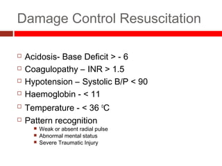 Damage Control Resuscitation
 Acidosis- Base Deficit > - 6
 Coagulopathy – INR > 1.5
 Hypotension – Systolic B/P < 90
 Haemoglobin - < 11
 Temperature - < 36 o
C
 Pattern recognition
 Weak or absent radial pulse
 Abnormal mental status
 Severe Traumatic Injury
 