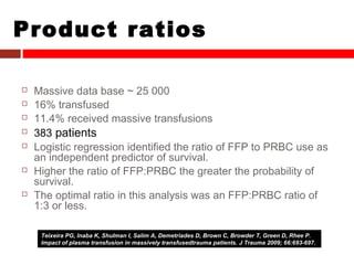 Product ratios
 Massive data base ~ 25 000
 16% transfused
 11.4% received massive transfusions
 383 patients
 Logistic regression identified the ratio of FFP to PRBC use as
an independent predictor of survival.
 Higher the ratio of FFP:PRBC the greater the probability of
survival.
 The optimal ratio in this analysis was an FFP:PRBC ratio of
1:3 or less.
Teixeira PG, Inaba K, Shulman I, Salim A, Demetriades D, Brown C, Browder T, Green D, Rhee P.
Impact of plasma transfusion in massively transfusedtrauma patients. J Trauma 2009; 66:693-697.
 