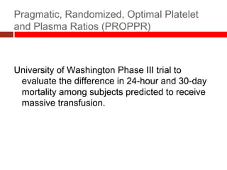 Pragmatic, Randomized, Optimal Platelet
and Plasma Ratios (PROPPR)
University of Washington Phase III trial to
evaluate the difference in 24-hour and 30-day
mortality among subjects predicted to receive
massive transfusion.
 