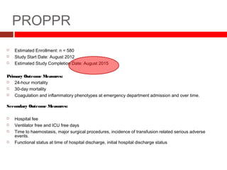 PROPPR
 Estimated Enrollment: n = 580
 Study Start Date: August 2012
 Estimated Study Completion Date: August 2015
Primary Outcome Measures:
 24-hour mortality
 30-day mortality
 Coagulation and inflammatory phenotypes at emergency department admission and over time.
Secondary Outcome Measures:
 Hospital fee
 Ventilator free and ICU free days
 Time to haemostasis, major surgical procedures, incidence of transfusion related serious adverse
events.
 Functional status at time of hospital discharge, initial hospital discharge status
 