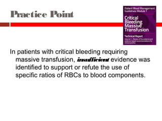 Practice Point
In patients with critical bleeding requiring
massive transfusion, insufficient evidence was
identified to support or refute the use of
specific ratios of RBCs to blood components.
 