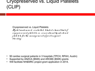 Cryopreserved vs. Liquid Platelets
(CLIP)
Cryopreserved vs. Liquid Platelets
Apilo t rando m ise d, co ntro lle d, blinde d clinicaltrialo f
cryo pre se rve d plate le ts vs. co nve ntio nalliq uid-sto re d
plate le ts fo r the m anag e m e nt o f po st-surg ical
ble e ding
• 90 cardiac surgical patients in 3 hospitals (TPCH, RPAH, Austin)
• Supported by ANZCA ($94K) and ARCBS ($50K) grants
• Will facilitate NH&MRC project grant application in 2014.
 