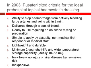 In 2003, Pusateri cited criteria for the ideal
prehospital topical haemostatic dressing
1. Ability to stop haemorrhage from actively bleeding
large arteries and veins within 2 min.
2. Delivered through a pool of blood.
3. Ready to use requiring no on scene mixing or
preparation
4. Simple to apply by casualty, non-medical first
responder or medical staff.
5. Lightweight and durable.
6. Minimum 2 year shelf-life and wide temperature
storage capability (ideally 10–55 8C).
7. Risk free – no injury or viral disease transmission
risk
8. Inexpensive.
 