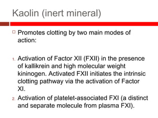 Kaolin (inert mineral)
 Promotes clotting by two main modes of
action:
1. Activation of Factor XII (FXII) in the presence
of kallikrein and high molecular weight
kininogen. Activated FXII initiates the intrinsic
clotting pathway via the activation of Factor
XI. 
2. Activation of platelet-associated FXI (a distinct
and separate molecule from plasma FXI). 
 