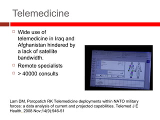 Telemedicine
 Wide use of
telemedicine in Iraq and
Afghanistan hindered by
a lack of satellite
bandwidth.
 Remote specialists
 > 40000 consults
Lam DM, Poropatich RK Telemedicine deployments within NATO military
forces: a data analysis of current and projected capabilities. Telemed J E
Health. 2008 Nov;14(9):946-51
 