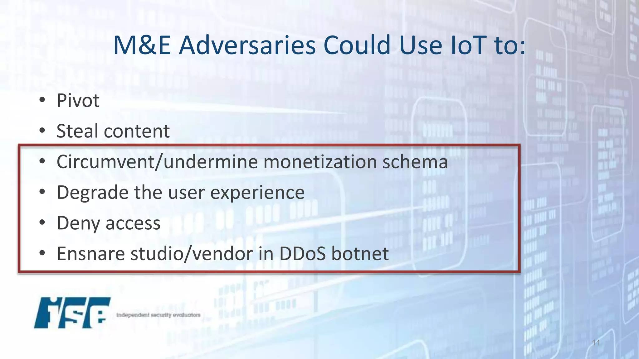 M&E Adversaries Could Use IoT to:
• Pivot
• Steal content
• Circumvent/undermine monetization schema
• Degrade the user experience
• Deny access
• Ensnare studio/vendor in DDoS botnet
11
 