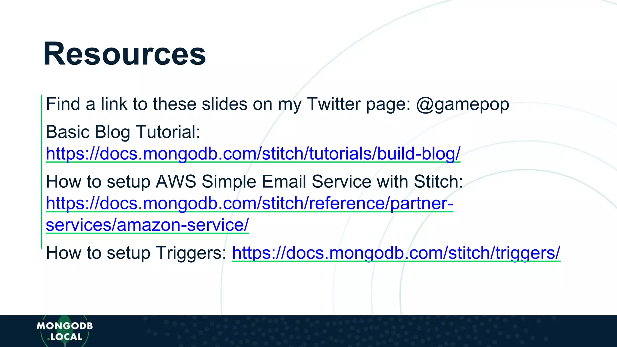 Resources
Find a link to these slides on my Twitter page: @gamepop
Basic Blog Tutorial:
https://docs.mongodb.com/stitch/tutorials/build-blog/
How to setup AWS Simple Email Service with Stitch:
https://docs.mongodb.com/stitch/reference/partner-
services/amazon-service/
How to setup Triggers: https://docs.mongodb.com/stitch/triggers/
 