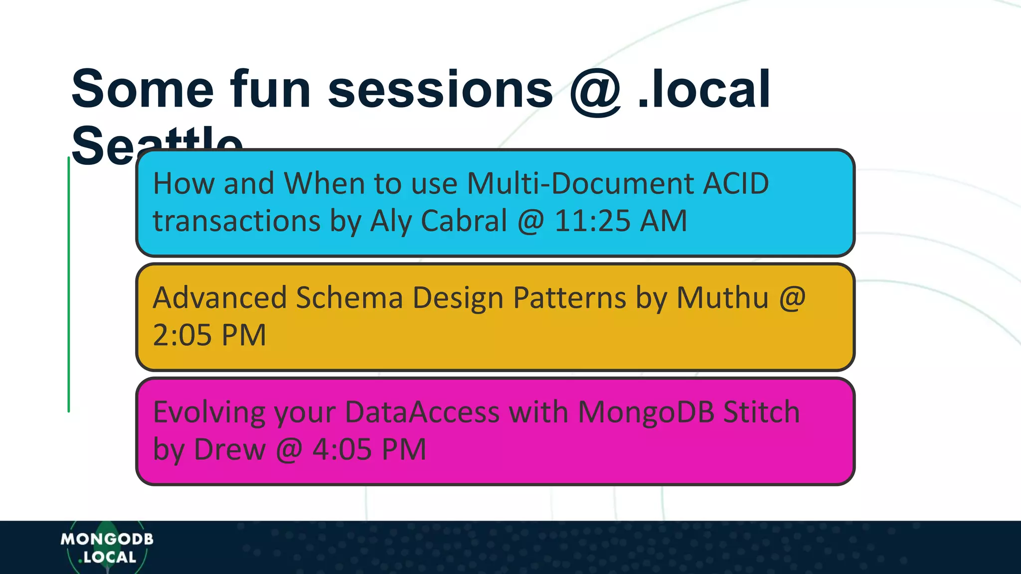 Some fun sessions @ .local
Seattle
How and When to use Multi-Document ACID
transactions by Aly Cabral @ 11:25 AM
Advanced Schema Design Patterns by Muthu @
2:05 PM
Evolving your DataAccess with MongoDB Stitch
by Drew @ 4:05 PM
 