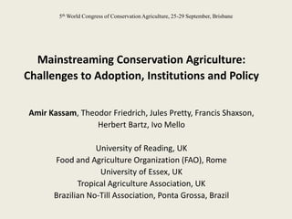 5th World Congress of Conservation Agriculture, 25-29 September, Brisbane




  Mainstreaming Conservation Agriculture:
Challenges to Adoption, Institutions and Policy

Amir Kassam, Theodor Friedrich, Jules Pretty, Francis Shaxson,
                 Herbert Bartz, Ivo Mello

                  University of Reading, UK
      Food and Agriculture Organization (FAO), Rome
                   University of Essex, UK
             Tropical Agriculture Association, UK
      Brazilian No-Till Association, Ponta Grossa, Brazil
 