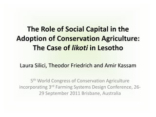 The Role of Social Capital in the
Adoption of Conservation Agriculture:
    The Case of likoti in Lesotho

 Laura Silici, Theodor Friedrich and Amir Kassam

     5th World Congress of Conservation Agriculture
incorporating 3rd Farming Systems Design Conference, 26-
         29 September 2011 Brisbane, Australia
 