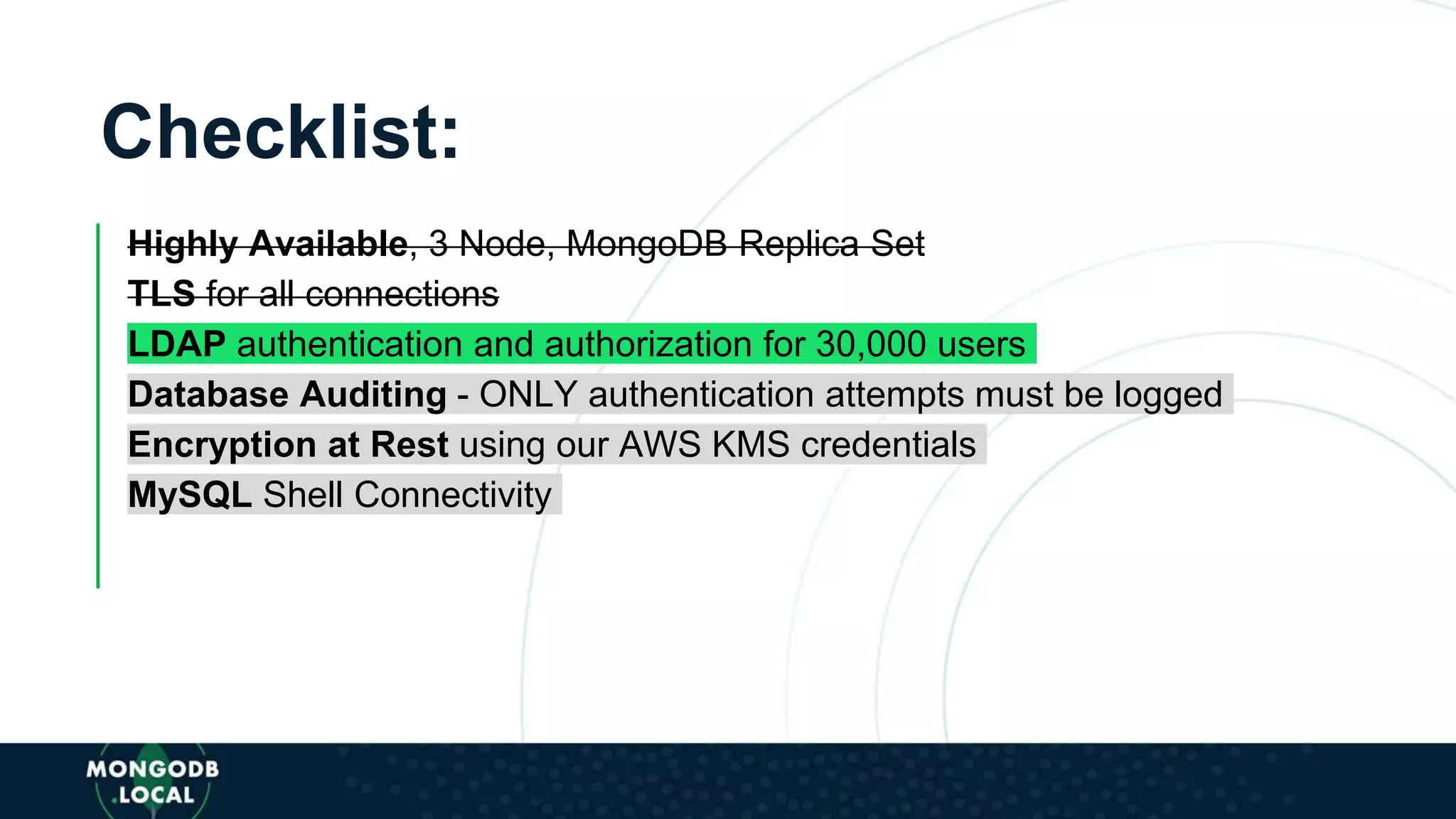 Checklist:
Highly Available, 3 Node, MongoDB Replica Set
TLS for all connections
LDAP authentication and authorization for 30,000 users
Database Auditing - ONLY authentication attempts must be logged
Encryption at Rest using our AWS KMS credentials
MySQL Shell Connectivity
 