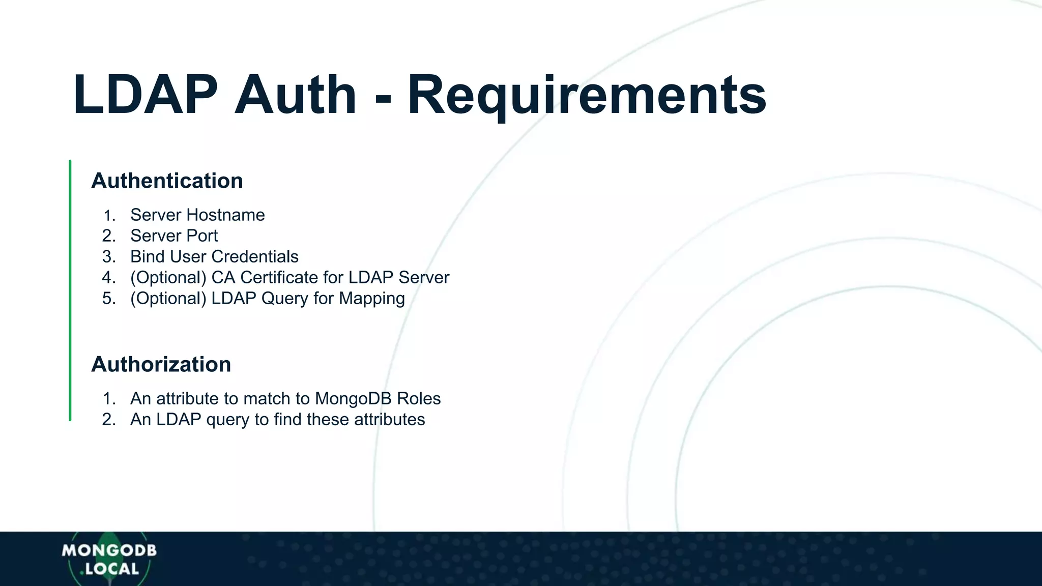LDAP Auth - Requirements
Authentication
1. Server Hostname
2. Server Port
3. Bind User Credentials
4. (Optional) CA Certificate for LDAP Server
5. (Optional) LDAP Query for Mapping
Authorization
1. An attribute to match to MongoDB Roles
2. An LDAP query to find these attributes
 