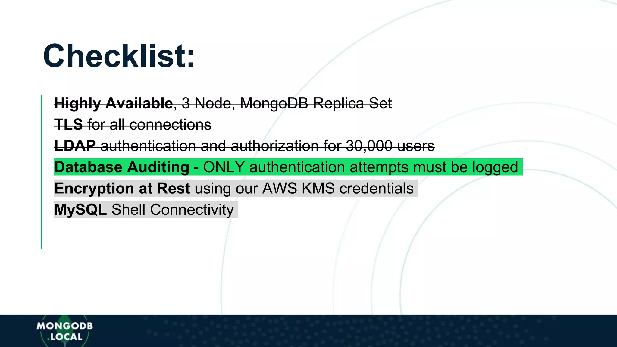 Checklist:
Highly Available, 3 Node, MongoDB Replica Set
TLS for all connections
LDAP authentication and authorization for 30,000 users
Database Auditing - ONLY authentication attempts must be logged
Encryption at Rest using our AWS KMS credentials
MySQL Shell Connectivity
 