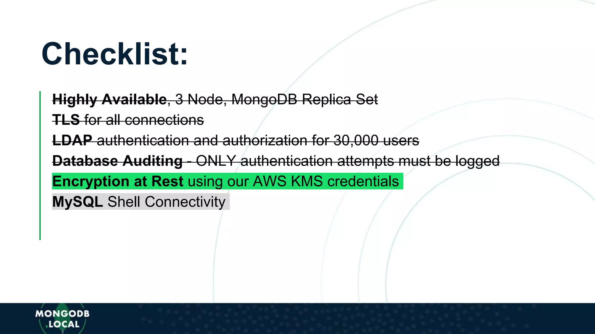 Checklist:
Highly Available, 3 Node, MongoDB Replica Set
TLS for all connections
LDAP authentication and authorization for 30,000 users
Database Auditing - ONLY authentication attempts must be logged
Encryption at Rest using our AWS KMS credentials
MySQL Shell Connectivity
 