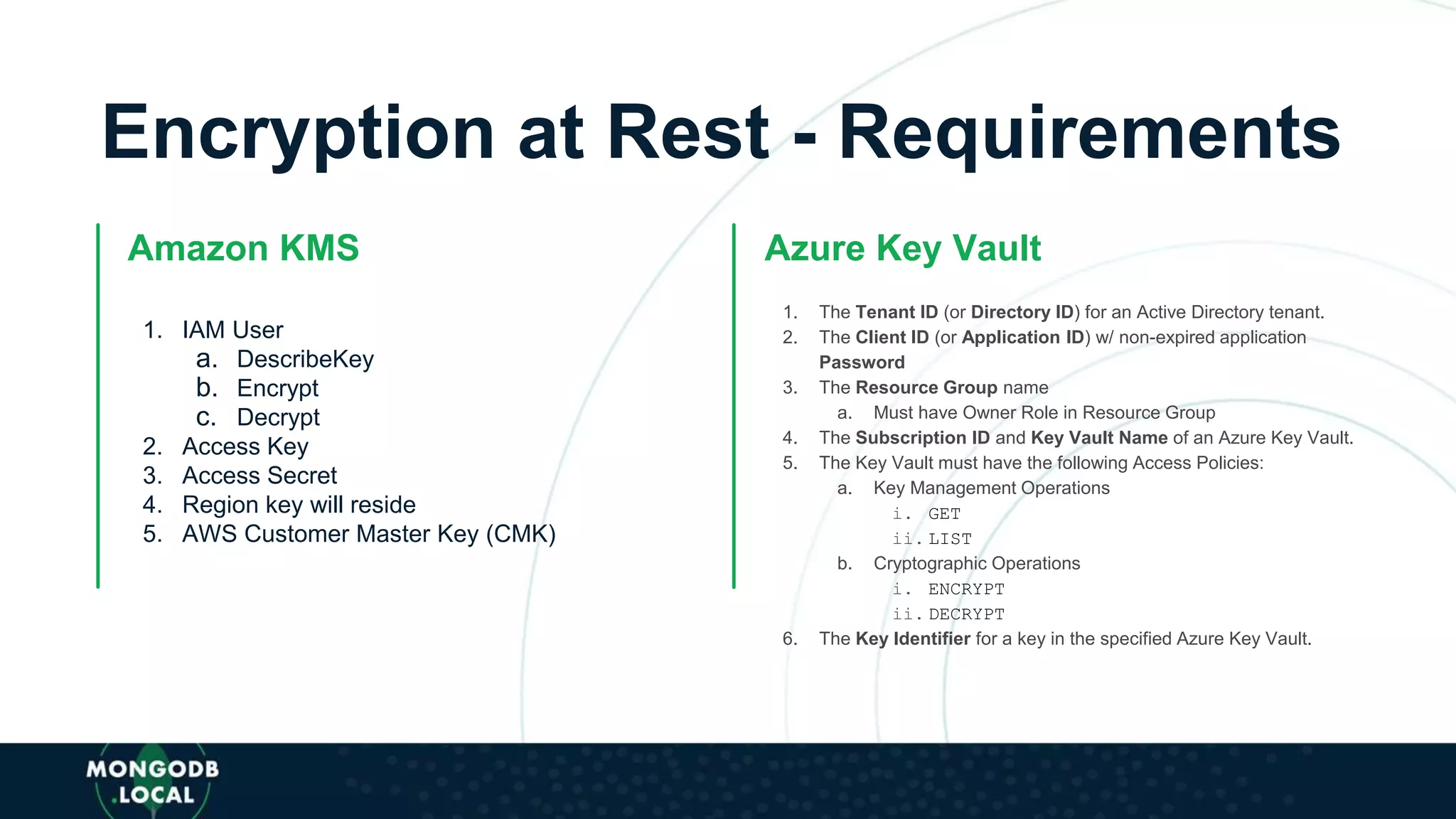Encryption at Rest - Requirements
Amazon KMS
1. IAM User
a. DescribeKey
b. Encrypt
c. Decrypt
2. Access Key
3. Access Secret
4. Region key will reside
5. AWS Customer Master Key (CMK)
Azure Key Vault
1. The Tenant ID (or Directory ID) for an Active Directory tenant.
2. The Client ID (or Application ID) w/ non-expired application
Password
3. The Resource Group name
a. Must have Owner Role in Resource Group
4. The Subscription ID and Key Vault Name of an Azure Key Vault.
5. The Key Vault must have the following Access Policies:
a. Key Management Operations
i. GET
ii. LIST
b. Cryptographic Operations
i. ENCRYPT
ii. DECRYPT
6. The Key Identifier for a key in the specified Azure Key Vault.
 