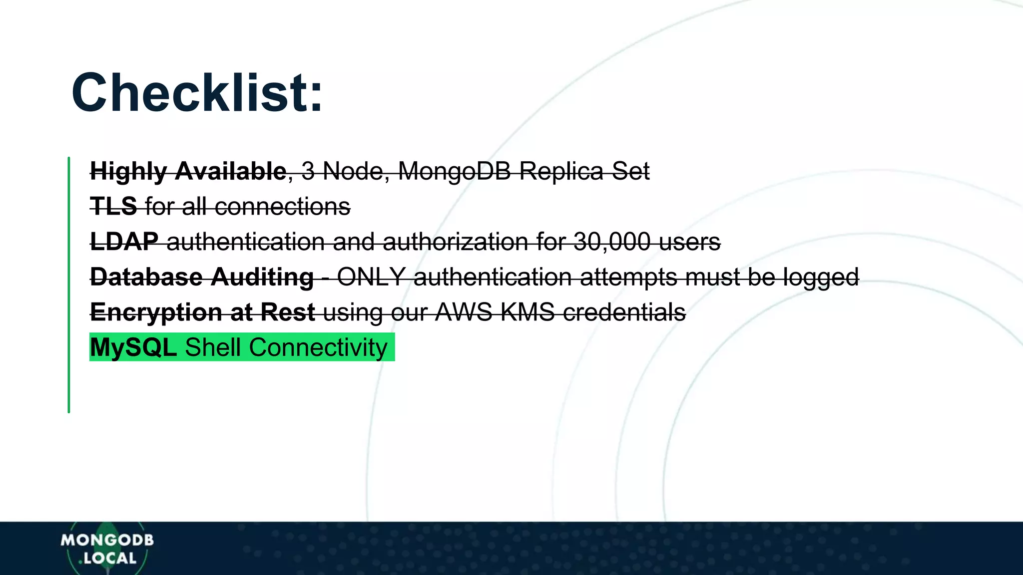 Checklist:
Highly Available, 3 Node, MongoDB Replica Set
TLS for all connections
LDAP authentication and authorization for 30,000 users
Database Auditing - ONLY authentication attempts must be logged
Encryption at Rest using our AWS KMS credentials
MySQL Shell Connectivity
 