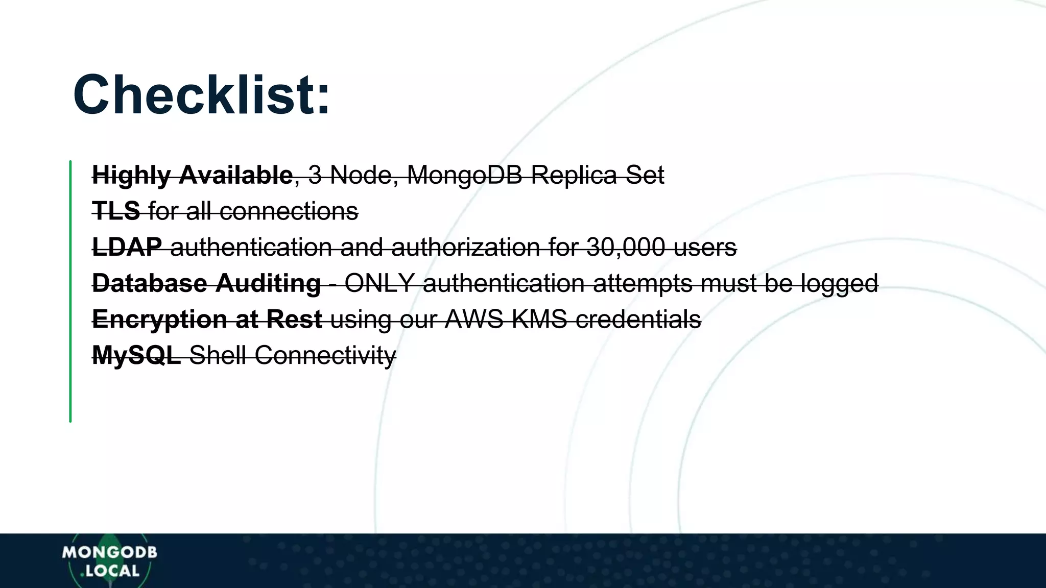 Checklist:
Highly Available, 3 Node, MongoDB Replica Set
TLS for all connections
LDAP authentication and authorization for 30,000 users
Database Auditing - ONLY authentication attempts must be logged
Encryption at Rest using our AWS KMS credentials
MySQL Shell Connectivity
 