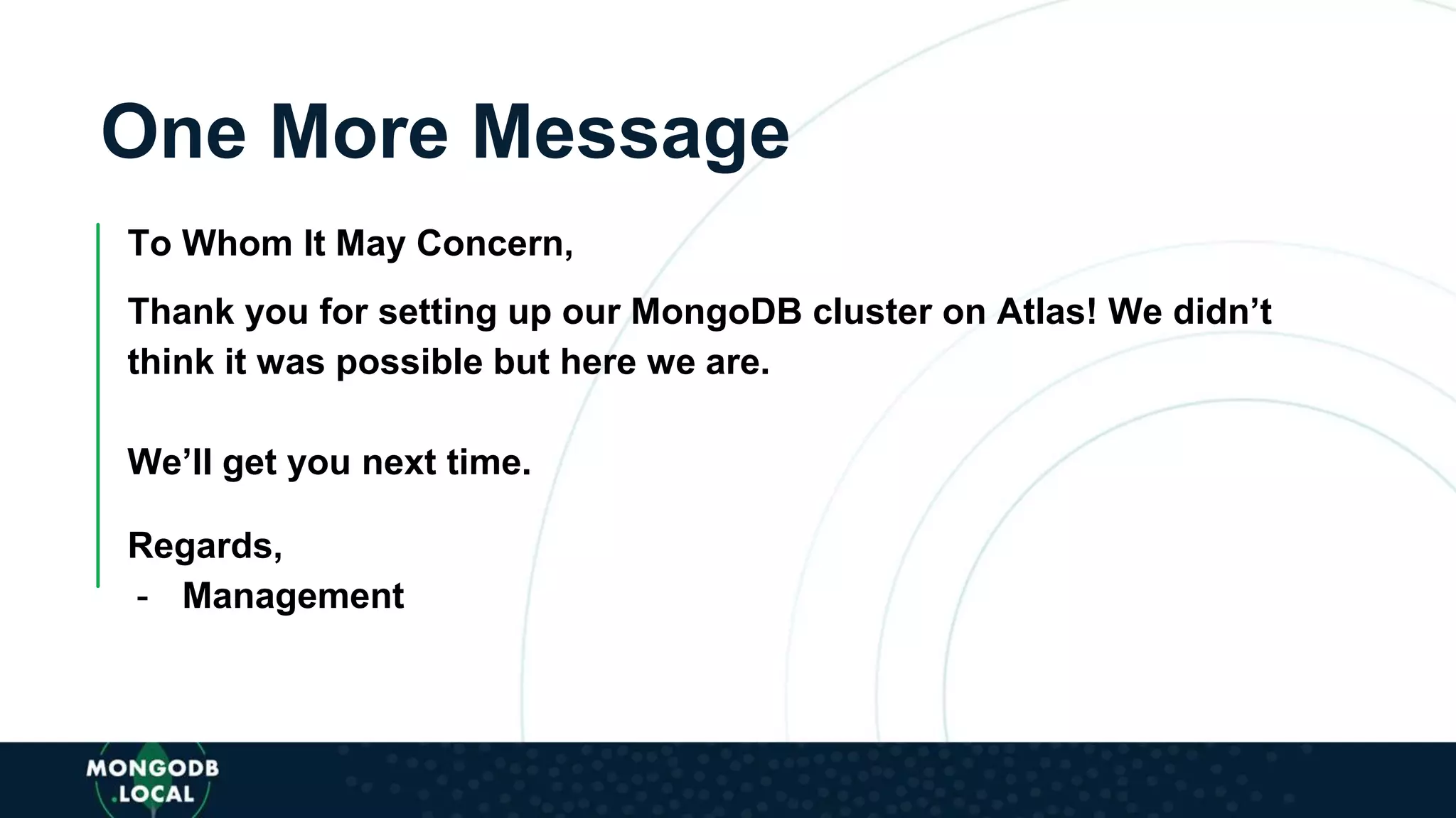 One More Message
To Whom It May Concern,
Thank you for setting up our MongoDB cluster on Atlas! We didn’t
think it was possible but here we are.
We’ll get you next time.
Regards,
- Management
 