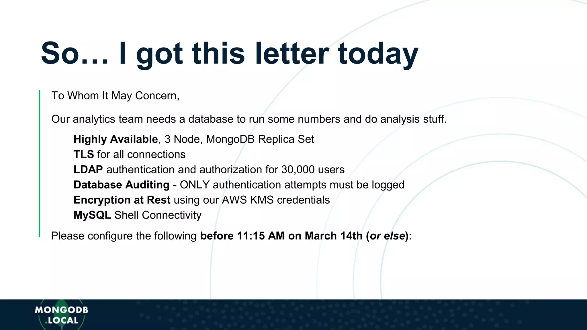 So… I got this letter today
To Whom It May Concern,
Our analytics team needs a database to run some numbers and do analysis stuff.
Highly Available, 3 Node, MongoDB Replica Set
TLS for all connections
LDAP authentication and authorization for 30,000 users
Database Auditing - ONLY authentication attempts must be logged
Encryption at Rest using our AWS KMS credentials
MySQL Shell Connectivity
Please configure the following before 11:15 AM on March 14th (or else):
 